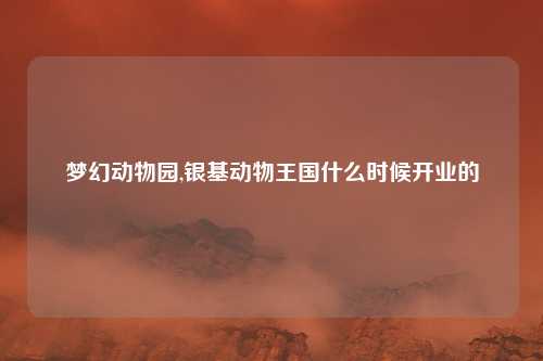 梦幻动物园,银基动物王国什么时候开业的