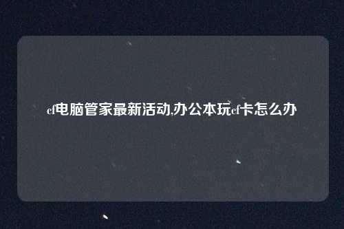 cf电脑管家最新活动,办公本玩cf卡怎么办