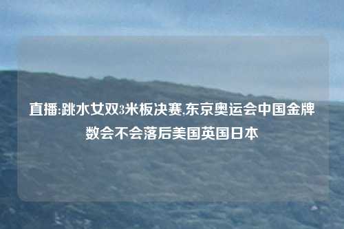 直播:跳水女双3米板决赛,东京奥运会中国金牌数会不会落后美国英国日本