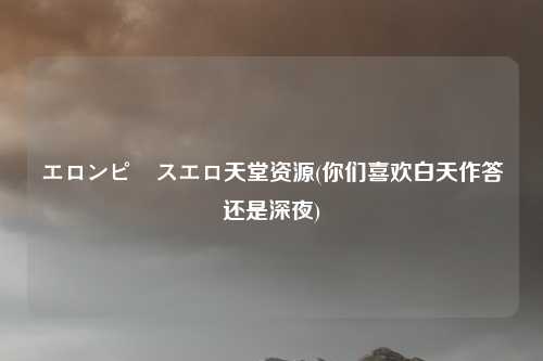 エロンピースエロ天堂资源(你们喜欢白天作答还是深夜)