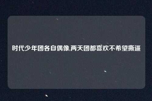 时代少年团各自偶像,两天团都喜欢不希望撕逼