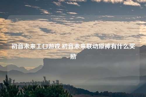 初音未来工口游戏,初音未来联动原神有什么奖励