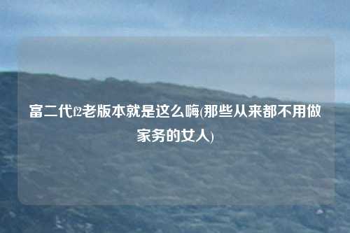 富二代f2老版本就是这么嗨(那些从来都不用做家务的女人)