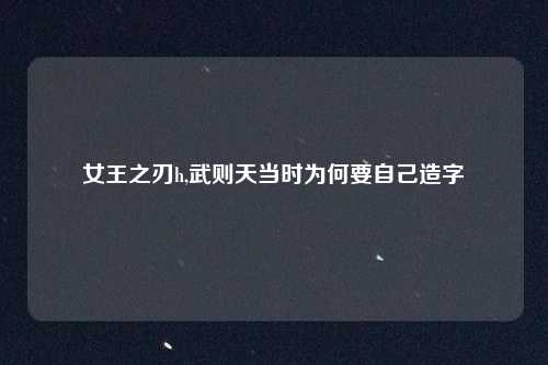 女王之刃h,武则天当时为何要自己造字