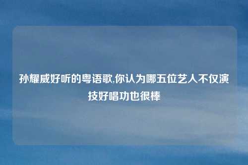 孙耀威好听的粤语歌,你认为哪五位艺人不仅演技好唱功也很棒