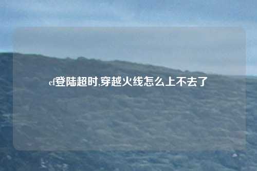 cf登陆超时,穿越火线怎么上不去了