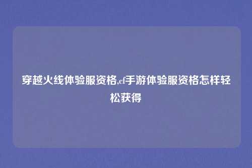 穿越火线体验服资格,cf手游体验服资格怎样轻松获得