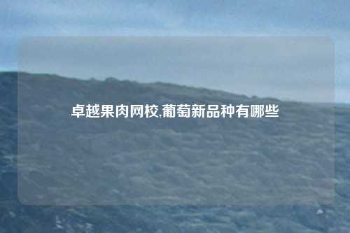 卓越果肉网校,葡萄新品种有哪些