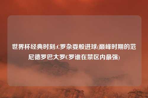 世界杯经典时刻:C罗杂耍般进球(巅峰时期的范尼德罗巴大罗C罗谁在禁区内最强)
