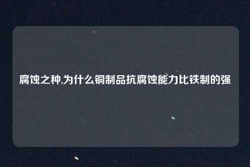 腐蚀之种,为什么铜制品抗腐蚀能力比铁制的强