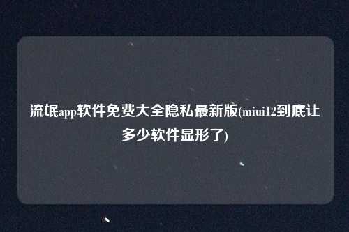 流氓app软件免费大全隐私最新版(miui12到底让多少软件显形了)