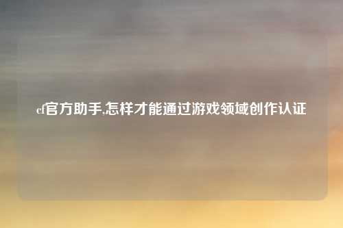 cf官方助手,怎样才能通过游戏领域创作认证