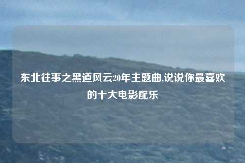 东北往事之黑道风云20年主题曲,说说你最喜欢的十大电影配乐