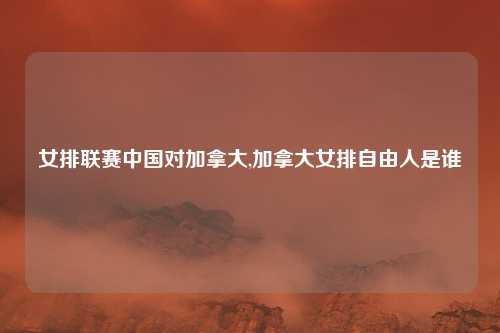 女排联赛中国对加拿大,加拿大女排自由人是谁