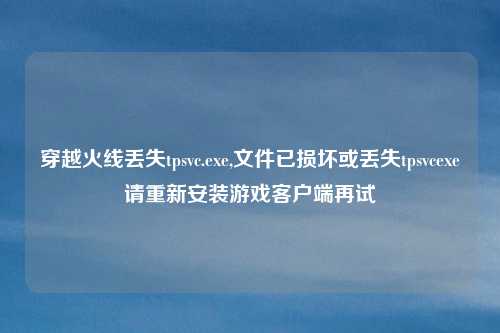 穿越火线丢失tpsvc.exe,文件已损坏或丢失tpsvcexe请重新安装游戏客户端再试