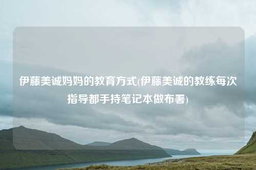 伊藤美诚妈妈的教育方式(伊藤美诚的教练每次指导都手持笔记本做布署)