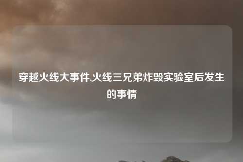 穿越火线大事件,火线三兄弟炸毁实验室后发生的事情
