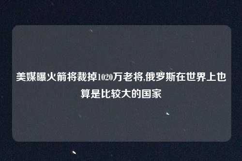 美媒曝火箭将裁掉1020万老将,俄罗斯在世界上也算是比较大的国家