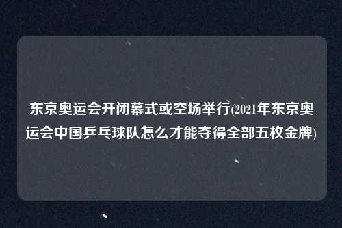 东京奥运会开闭幕式或空场举行(2021年东京奥运会中国乒乓球队怎么才能夺得全部五枚金牌)