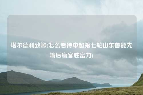 塔尔德利致歉(怎么看待中超第七轮山东鲁能先输后赢客胜富力)