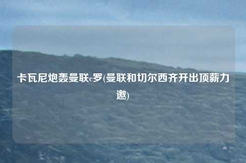 卡瓦尼炮轰曼联c罗(曼联和切尔西齐开出顶薪力邀)