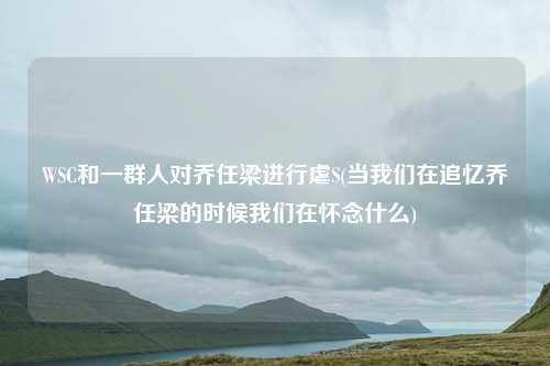 WSC和一群人对乔任梁进行虐S(当我们在追忆乔任梁的时候我们在怀念什么)