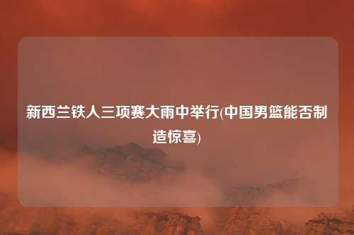 新西兰铁人三项赛大雨中举行(中国男篮能否制造惊喜)