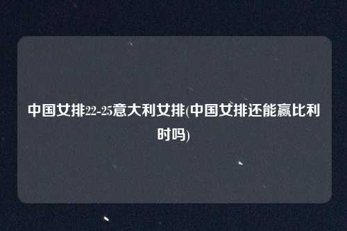 中国女排22-25意大利女排(中国女排还能赢比利时吗)