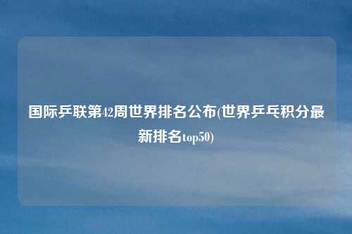 国际乒联第42周世界排名公布(世界乒乓积分最新排名top50)