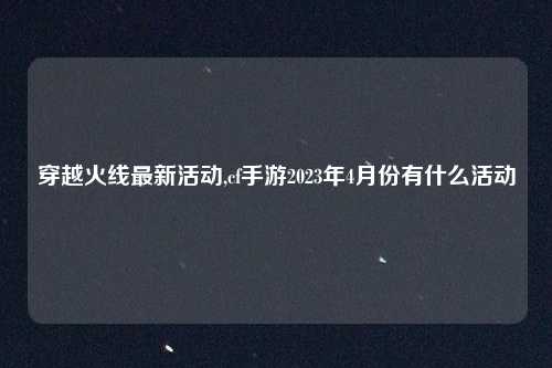 穿越火线最新活动,cf手游2023年4月份有什么活动