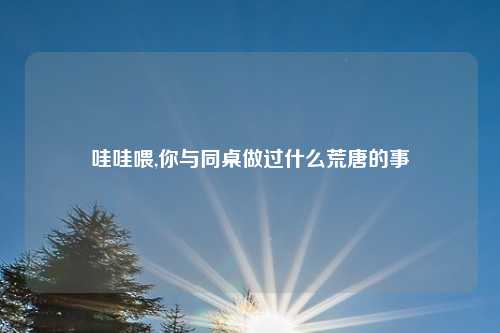 哇哇喂,你与同桌做过什么荒唐的事