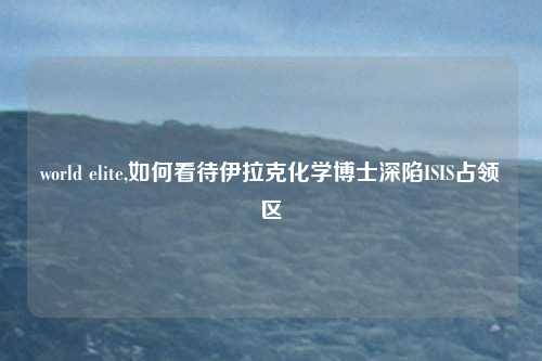 world elite,如何看待伊拉克化学博士深陷ISIS占领区