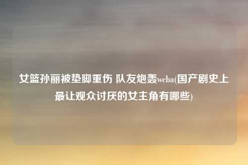 女篮孙丽被垫脚重伤 队友炮轰wcba(国产剧史上最让观众讨厌的女主角有哪些)