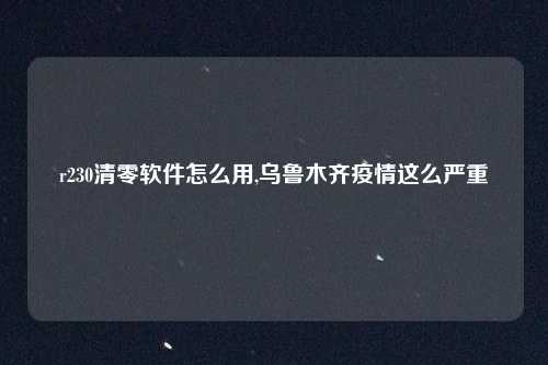 r230清零软件怎么用,乌鲁木齐疫情这么严重