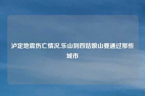 泸定地震伤亡情况,乐山到四姑娘山要通过那些城市