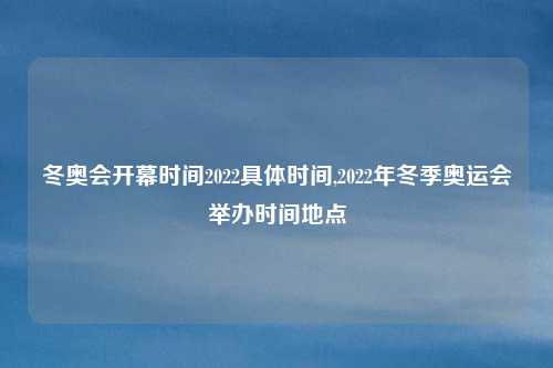 冬奥会开幕时间2022具体时间,2022年冬季奥运会举办时间地点