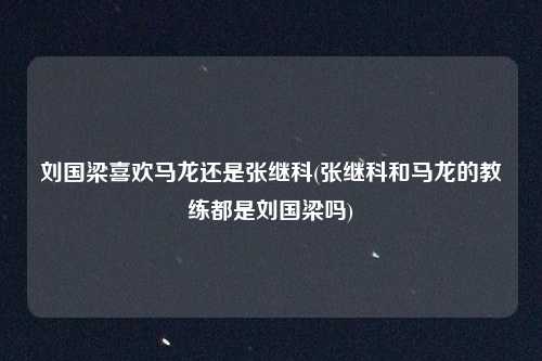刘国梁喜欢马龙还是张继科(张继科和马龙的教练都是刘国梁吗)