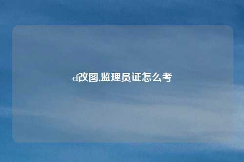 cf改图,监理员证怎么考