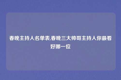 春晚主持人名单表,春晚三大帅哥主持人你最看好哪一位