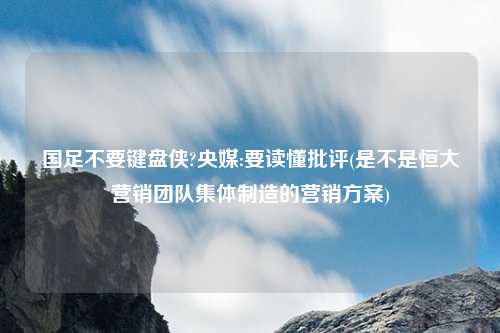 国足不要键盘侠?央媒:要读懂批评(是不是恒大营销团队集体制造的营销方案)
