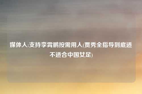 媒体人:支持李霄鹏按需用人(贾秀全指导到底适不适合中国女足)