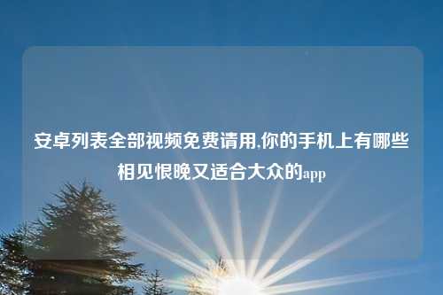 安卓列表全部视频免费请用,你的手机上有哪些相见恨晚又适合大众的app