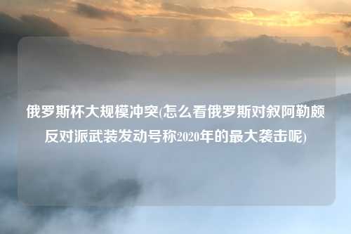 俄罗斯杯大规模冲突(怎么看俄罗斯对叙阿勒颇反对派武装发动号称2020年的最大袭击呢)
