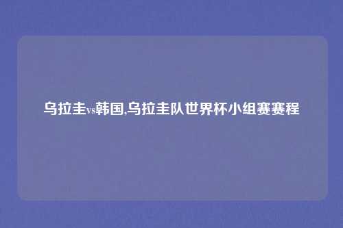 乌拉圭vs韩国,乌拉圭队世界杯小组赛赛程