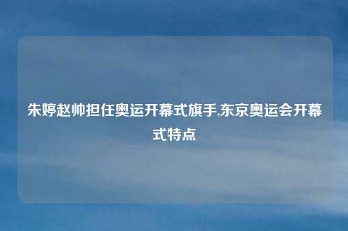 朱婷赵帅担任奥运开幕式旗手,东京奥运会开幕式特点