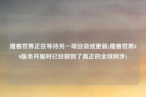 魔兽世界正在等待另一项安装或更新(魔兽世界80版本开服时已经做到了真正的全球同步)