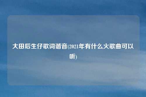 大田后生仔歌词谐音(2021年有什么火歌曲可以听)