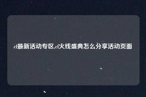 cf最新活动专区,cf火线盛典怎么分享活动页面