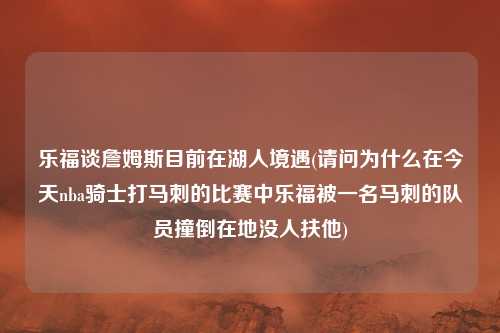 乐福谈詹姆斯目前在湖人境遇(请问为什么在今天nba骑士打马刺的比赛中乐福被一名马刺的队员撞倒在地没人扶他)