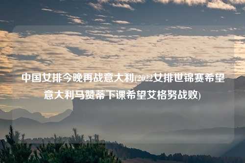 中国女排今晚再战意大利(2022女排世锦赛希望意大利马赞蒂下课希望艾格努战败)